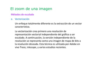 El zoom de una imagen
Métodos de escalado
e. Vectorización
Un enfoque totalmente diferente es la extracción de un vector
característico.
La vectorización crea primero una resolución de
representación vectorial independiente del gráfico a ser
escalado. A continuación, la versión independiente de la
resolución se representa como una imagen de mapa de bits a
la resolución deseada. Esta técnica es utilizada por Adobe en
vivo Trace, inkscape, y varios estudios recientes.
 