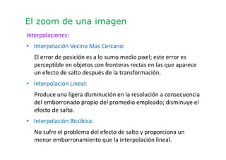 El zoom de una imagen
Interpolaciones:
• Interpolación Vecino Mas Cercano:
El error de posición es a lo sumo medio pıxel; este error es
perceptible en objetos con fronteras rectas en las que aparece
un efecto de salto después de la transformación.
• Interpolación Lineal:
Produce una ligera disminución en la resolución a consecuencia
del emborronado propio del promedio empleado; disminuye el
efecto de salto.
• Interpolación Bicúbica:
No sufre el problema del efecto de salto y proporciona un
menor emborronamiento que la interpolación lineal.
 