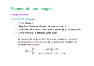 El zoom de una imagen
Interpolaciones:
• Vecino más próximo
• El mas básico.
• Requiere el menor tiempo de procesamiento.
• Considera el pıxel mas cercano al punto (x, y) interpolado.
• Simplemente se agranda cada pıxel.
 