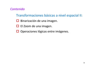 3
Contenido
Transformaciones básicas a nivel espacial II:
Binarización de una imagen.
El Zoom de una imagen.
Operaciones lógicas entre imágenes.
 