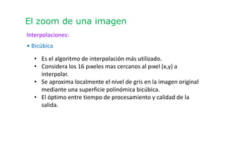 El zoom de una imagen
Interpolaciones:
• Bicúbica
• Es el algoritmo de interpolación más utilizado.
• Considera los 16 pıxeles mas cercanos al pıxel (x,y) a
interpolar.
• Se aproxima localmente el nivel de gris en la imagen original
mediante una superficie polinómica bicúbica.
• El óptimo entre tiempo de procesamiento y calidad de la
salida.
 