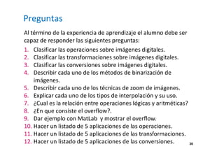 36
Preguntas
Al término de la experiencia de aprendizaje el alumno debe ser
capaz de responder las siguientes preguntas:
1. Clasificar las operaciones sobre imágenes digitales.
2. Clasificar las transformaciones sobre imágenes digitales.
3. Clasificar las conversiones sobre imágenes digitales.
4. Describir cada uno de los métodos de binarización de
imágenes.
5. Describir cada uno de los técnicas de zoom de imágenes.
6. Explicar cada uno de los tipos de interpolación y su uso.
7. ¿Cual es la relación entre operaciones lógicas y aritméticas?
8. ¿En que consiste el overflow?.
9. Dar ejemplo con MatLab y mostrar el overflow.
10. Hacer un listado de 5 aplicaciones de las operaciones.
11. Hacer un listado de 5 aplicaciones de las transformaciones.
12. Hacer un listado de 5 aplicaciones de las conversiones.
 