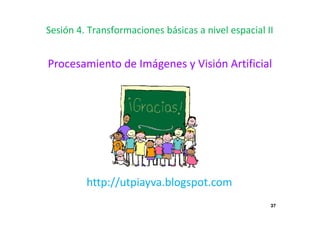 37
Sesión 4. Transformaciones básicas a nivel espacial II
Procesamiento de Imágenes y Visión Artificial
http://utpiayva.blogspot.com
 