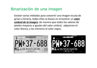 Binarización de una imagen
Existen varios métodos para convertir una imagen escala de
grises a binaria, todos ellos se basan en encontrar un valor
umbral de la imagen, de manera que todos los valores de
pixeles mayores o iguales del valor umbral, adquieren el
color blanco, y los menores el color negro.
 