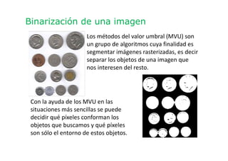 Binarización de una imagen
Los métodos del valor umbral (MVU) son
un grupo de algoritmos cuya finalidad es
segmentar imágenes rasterizadas, es decir
separar los objetos de una imagen que
nos interesen del resto.
Con la ayuda de los MVU en las
situaciones más sencillas se puede
decidir qué píxeles conforman los
objetos que buscamos y qué píxeles
son sólo el entorno de estos objetos.
 