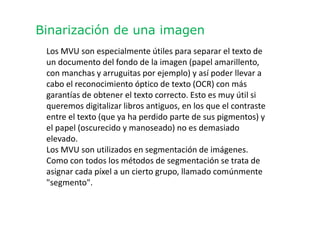 Binarización de una imagen
Los MVU son especialmente útiles para separar el texto de
un documento del fondo de la imagen (papel amarillento,
con manchas y arruguitas por ejemplo) y así poder llevar a
cabo el reconocimiento óptico de texto (OCR) con más
garantías de obtener el texto correcto. Esto es muy útil si
queremos digitalizar libros antiguos, en los que el contraste
entre el texto (que ya ha perdido parte de sus pigmentos) y
el papel (oscurecido y manoseado) no es demasiado
elevado.
Los MVU son utilizados en segmentación de imágenes.
Como con todos los métodos de segmentación se trata de
asignar cada píxel a un cierto grupo, llamado comúnmente
"segmento".
 