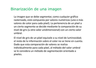 Binarización de una imagen
La imagen que se debe segmentar, como cualquier gráfico
rasterizado, está compuesta por valores numéricos (uno o más
valores de color para cada píxel). La pertenencia de un píxel a
un cierto segmento se decide mediante la comparación de su
nivel de gris (u otro valor unidimensional) con un cierto valor
umbral.
El nivel de gris de un píxel equivale a su nivel de luminosidad;
el resto de la información sobre el color no se tiene en cuenta.
Dado que esta comparación de valores se realiza
individualmente para cada píxel, al método del valor umbral
se le considera un método de segmentación orientado a
píxeles.
 