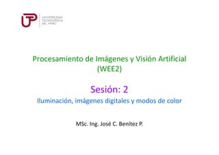 Procesamiento de Imágenes y Visión Artificial
(WEE2)
Sesión: 2
MSc. Ing. José C. Benítez P.
Iluminación, imágenes digitales y modos de color
 