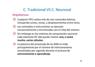 C. Tradicional VS C. Neuronal
Cualquier CPU realiza más de cien comandos básicos,
incluyendo sumas, restas, y desplazamientos entre otros.
Los comandos o instrucciones se ejecutan
secuencialmente y sincronizadas con el reloj del sistema.
Sin embargo en los sistemas de computación neuronal
cada elemento PE sólo puede realizar uno, o como
mucho, varios cálculos.
La potencia del procesado de las ANN se mide
principalmente por el número de interconexiones
actualizadas por segundo durante el proceso de
entrenamiento o aprendizaje.
Arquitectura
22
 