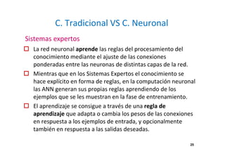 C. Tradicional VS C. Neuronal
La red neuronal aprende las reglas del procesamiento del
conocimiento mediante el ajuste de las conexiones
ponderadas entre las neuronas de distintas capas de la red.
Mientras que en los Sistemas Expertos el conocimiento se
hace explícito en forma de reglas, en la computación neuronal
las ANN generan sus propias reglas aprendiendo de los
ejemplos que se les muestran en la fase de entrenamiento.
El aprendizaje se consigue a través de una regla de
aprendizaje que adapta o cambia los pesos de las conexiones
en respuesta a los ejemplos de entrada, y opcionalmente
también en respuesta a las salidas deseadas.
Sistemas expertos
25
 