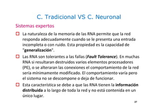 C. Tradicional VS C. Neuronal
La naturaleza de la memoria de las RNA permite que la red
responda adecuadamente cuando se le presenta una entrada
incompleta o con ruido. Esta propiedad es la capacidad de
"generalización".
Las RNA son tolerantes a las fallas (Fault Tolerance). En muchas
RNA si resultaran destruidos varios elementos procesadores
(PE), o se alteraran las conexiones el comportamiento de la red
sería mínimamente modificado. El comportamiento varía pero
el sistema no se descompone o deja de funcionar.
Esta característica se debe a que las RNA tienen la información
distribuida a lo largo de toda la red y no está contenida en un
único lugar.
Sistemas expertos
27
 