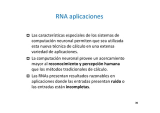 36
RNA aplicaciones
Las características especiales de los sistemas de
computación neuronal permiten que sea utilizada
esta nueva técnica de cálculo en una extensa
variedad de aplicaciones.
La computación neuronal provee un acercamiento
mayor al reconocimiento y percepción humana
que los métodos tradicionales de cálculo.
Las RNAs presentan resultados razonables en
aplicaciones donde las entradas presentan ruido o
las entradas están incompletas.
36
 