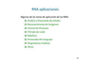 37
RNA aplicaciones
Algunas de las áreas de aplicación de las RNA:
Análisis y Procesado de señales
Reconocimiento de Imágenes
Control de Procesos
Filtrado de ruido
Robótica
Procesado del Lenguaje
Diagnósticos médicos
Otros
37
 