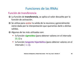 Sistemas Inteligentes y Redes Neuronales - Prof. Ing. Jose C. Benitez P. 43
Funciones de las RNAs
Función de transferencia
La función de transferencia, se aplica al valor devuelto por la
función de activación.
Se utiliza para acotar la salida de la neurona y generalmente
viene dada por la interpretación que queramos darle a dichas
salidas.
Algunas de las más utilizadas son:
la función sigmoidea (para obtener valores en el intervalo
[0,1]) y
la función tangente hiperbólica (para obtener valores en el
intervalo [-1,1]).
43
 