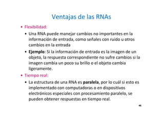 46
Ventajas de las RNAs
• Flexibilidad:
• Una RNA puede manejar cambios no importantes en la
información de entrada, como señales con ruido u otros
cambios en la entrada
• Ejemplo: Si la información de entrada es la imagen de un
objeto, la respuesta correspondiente no sufre cambios si la
imagen cambia un poco su brillo o el objeto cambia
ligeramente.
• Tiempo real:
• La estructura de una RNA es paralela, por lo cuál si esto es
implementado con computadoras o en dispositivos
electrónicos especiales con procesamiento paralelo, se
pueden obtener respuestas en tiempo real.
46
 