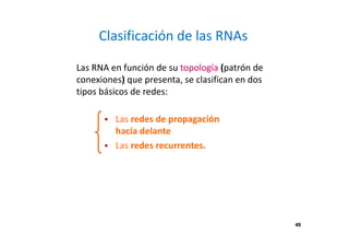 49
Clasificación de las RNAs
Las RNA en función de su topología (patrón de
conexiones) que presenta, se clasifican en dos
tipos básicos de redes:
Las redes de propagación
hacia delante
Las redes recurrentes.
49
 