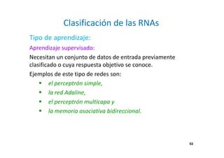 53
Clasificación de las RNAs
Aprendizaje supervisado:
Necesitan un conjunto de datos de entrada previamente
clasificado o cuya respuesta objetivo se conoce.
Ejemplos de este tipo de redes son:
el perceptrón simple,
la red Adaline,
el perceptrón multicapa y
la memoria asociativa bidireccional.
Tipo de aprendizaje:
53
 