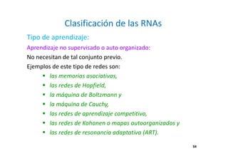54
Clasificación de las RNAs
Aprendizaje no supervisado o auto organizado:
No necesitan de tal conjunto previo.
Ejemplos de este tipo de redes son:
las memorias asociativas,
las redes de Hopfield,
la máquina de Boltzmann y
la máquina de Cauchy,
las redes de aprendizaje competitivo,
las redes de Kohonen o mapas autoorganizados y
las redes de resonancia adaptativa (ART).
Tipo de aprendizaje:
54
 