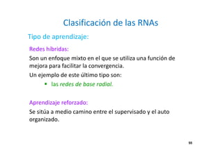 55
Clasificación de las RNAs
Redes híbridas:
Son un enfoque mixto en el que se utiliza una función de
mejora para facilitar la convergencia.
Un ejemplo de este último tipo son:
las redes de base radial.
Aprendizaje reforzado:
Se sitúa a medio camino entre el supervisado y el auto
organizado.
Tipo de aprendizaje:
55
 