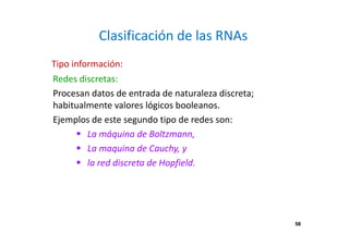 58
Clasificación de las RNAs
Redes discretas:
Procesan datos de entrada de naturaleza discreta;
habitualmente valores lógicos booleanos.
Ejemplos de este segundo tipo de redes son:
La máquina de Boltzmann,
La maquina de Cauchy, y
la red discreta de Hopfield.
Tipo información:
58
 