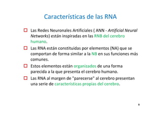 Características de las RNA
Las Redes Neuronales Artificiales ( ANN - Artificial Neural
Networks) están inspiradas en las RNB del cerebro
humano.
Las RNA están constituidas por elementos (NA) que se
comportan de forma similar a la NB en sus funciones más
comunes.
Estos elementos están organizados de una forma
parecida a la que presenta el cerebro humano.
Las RNA al margen de "parecerse" al cerebro presentan
una serie de características propias del cerebro.
6
 