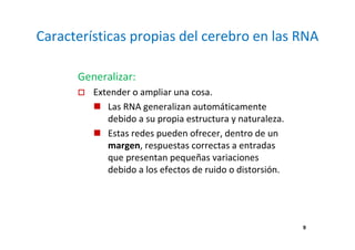 Características propias del cerebro en las RNA
Generalizar:
Extender o ampliar una cosa.
Las RNA generalizan automáticamente
debido a su propia estructura y naturaleza.
Estas redes pueden ofrecer, dentro de un
margen, respuestas correctas a entradas
que presentan pequeñas variaciones
debido a los efectos de ruido o distorsión.
9
 
