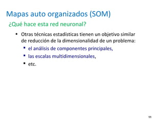 11
Mapas auto organizados (SOM)
¿Qué hace esta red neuronal?
• Otras técnicas estadísticas tienen un objetivo similar
de reducción de la dimensionalidad de un problema:
 el análisis de componentes principales,
 las escalas multidimensionales,
 etc.
 