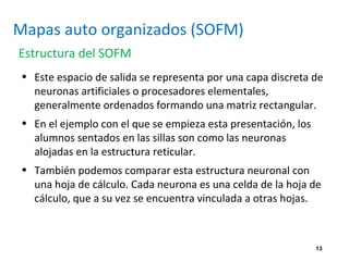 13
Mapas auto organizados (SOFM)
Estructura del SOFM
• Este espacio de salida se representa por una capa discreta de
neuronas artificiales o procesadores elementales,
generalmente ordenados formando una matriz rectangular.
• En el ejemplo con el que se empieza esta presentación, los
alumnos sentados en las sillas son como las neuronas
alojadas en la estructura reticular.
• También podemos comparar esta estructura neuronal con
una hoja de cálculo. Cada neurona es una celda de la hoja de
cálculo, que a su vez se encuentra vinculada a otras hojas.
 