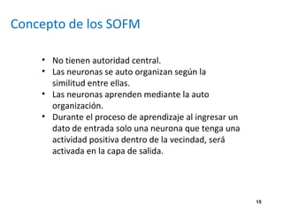 15
Concepto de los SOFM
• No tienen autoridad central.
• Las neuronas se auto organizan según la
similitud entre ellas.
• Las neuronas aprenden mediante la auto
organización.
• Durante el proceso de aprendizaje al ingresar un
dato de entrada solo una neurona que tenga una
actividad positiva dentro de la vecindad, será
activada en la capa de salida.
 
