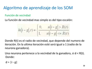 22
Algoritmo de aprendizaje de los SOM
Función de vecindad
La función de vecindad mas simple es del tipo escalón:
Donde R(t) es el radio de vecindad, que depende del numero de
iteración. En la ultima iteración esté será igual a 1 (radio de la
neurona ganadora).
Una neurona pertenece a la vecindad de la ganadora, si d < R(t).
Donde:
d = |i - g|
 