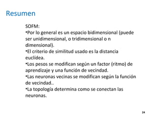 24
Resumen
SOFM:
•Por lo general es un espacio bidimensional (puede
ser unidimensional, o tridimensional o n
dimensional).
•El criterio de similitud usado es la distancia
euclídea.
•Los pesos se modifican según un factor (ritmo) de
aprendizaje y una función de vecindad.
•Las neuronas vecinas se modifican según la función
de vecindad..
•La topología determina como se conectan las
neuronas.
 
