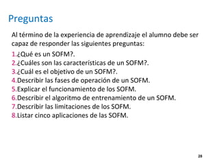 Preguntas
Al término de la experiencia de aprendizaje el alumno debe ser
capaz de responder las siguientes preguntas:
1.¿Qué es un SOFM?.
2.¿Cuáles son las características de un SOFM?.
3.¿Cuál es el objetivo de un SOFM?.
4.Describir las fases de operación de un SOFM.
5.Explicar el funcionamiento de los SOFM.
6.Describir el algoritmo de entrenamiento de un SOFM.
7.Describir las limitaciones de los SOFM.
8.Listar cinco aplicaciones de las SOFM.
28
 