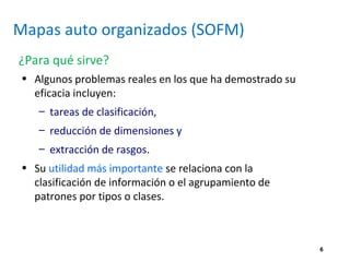 6
Mapas auto organizados (SOFM)
¿Para qué sirve?
• Algunos problemas reales en los que ha demostrado su
eficacia incluyen:
– tareas de clasificación,
– reducción de dimensiones y
– extracción de rasgos.
• Su utilidad más importante se relaciona con la
clasificación de información o el agrupamiento de
patrones por tipos o clases.
 