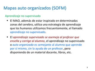 7
Mapas auto organizados (SOFM)
Aprendizaje no supervisado
• El MAO, además de estar inspirado en determinadas
zonas del cerebro, utiliza una estrategia de aprendizaje
que los humanos utilizamos frecuentemente, el llamado
aprendizaje no supervisado.
• El aprendizaje supervisado se asemeja al profesor que
enseña y corrige al alumno, el aprendizaje no supervisado
o auto organizado es semejante al alumno que aprende
por sí mismo, sin la ayuda de un profesor, pero
disponiendo de un material docente, libros, etc.
 