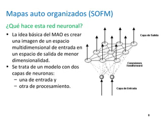 8
Mapas auto organizados (SOFM)
¿Qué hace esta red neuronal?
• La idea básica del MAO es crear
una imagen de un espacio
multidimensional de entrada en
un espacio de salida de menor
dimensionalidad.
• Se trata de un modelo con dos
capas de neuronas:
– una de entrada y
– otra de procesamiento.
 