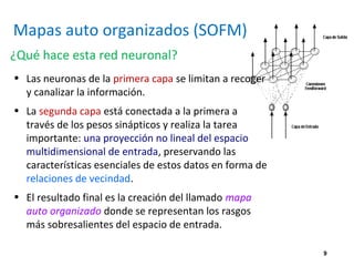 9
Mapas auto organizados (SOFM)
¿Qué hace esta red neuronal?
• Las neuronas de la primera capa se limitan a recoger
y canalizar la información.
• La segunda capa está conectada a la primera a
través de los pesos sinápticos y realiza la tarea
importante: una proyección no lineal del espacio
multidimensional de entrada, preservando las
características esenciales de estos datos en forma de
relaciones de vecindad.
• El resultado final es la creación del llamado mapa
auto organizado donde se representan los rasgos
más sobresalientes del espacio de entrada.
 