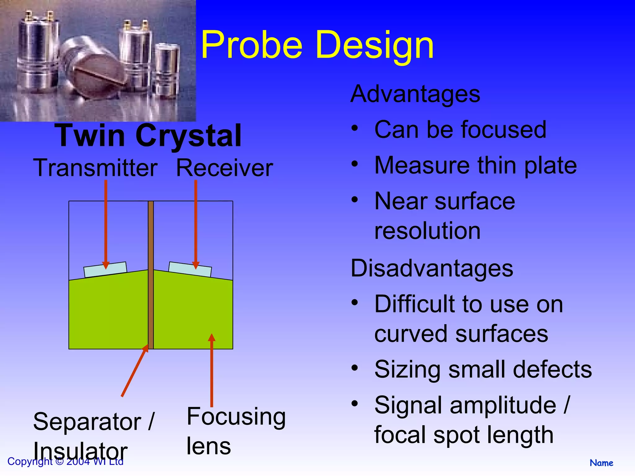 Probe Design Twin Crystal Advantages Can be focused Measure thin plate Near surface resolution Disadvantages Difficult to use on curved surfaces Sizing small defects Signal amplitude / focal spot length Transmitter Receiver Focusing lens Separator / Insulator 