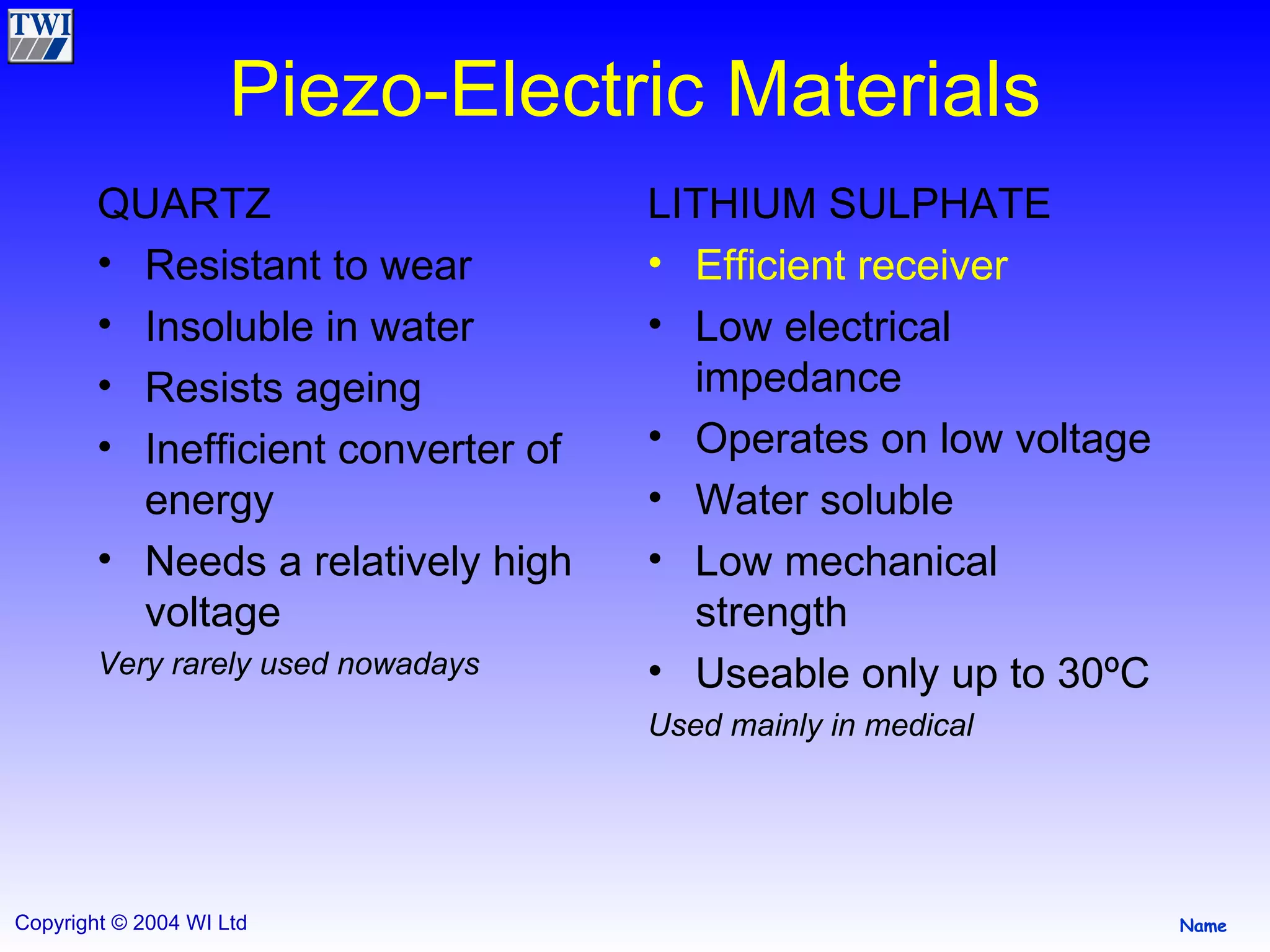 Piezo-Electric Materials QUARTZ Resistant to wear Insoluble in water Resists ageing Inefficient converter of energy Needs a relatively high voltage Very rarely used nowadays LITHIUM SULPHATE Efficient receiver Low electrical impedance Operates on low voltage Water soluble Low mechanical strength Useable only up to 30ºC Used mainly in medical 