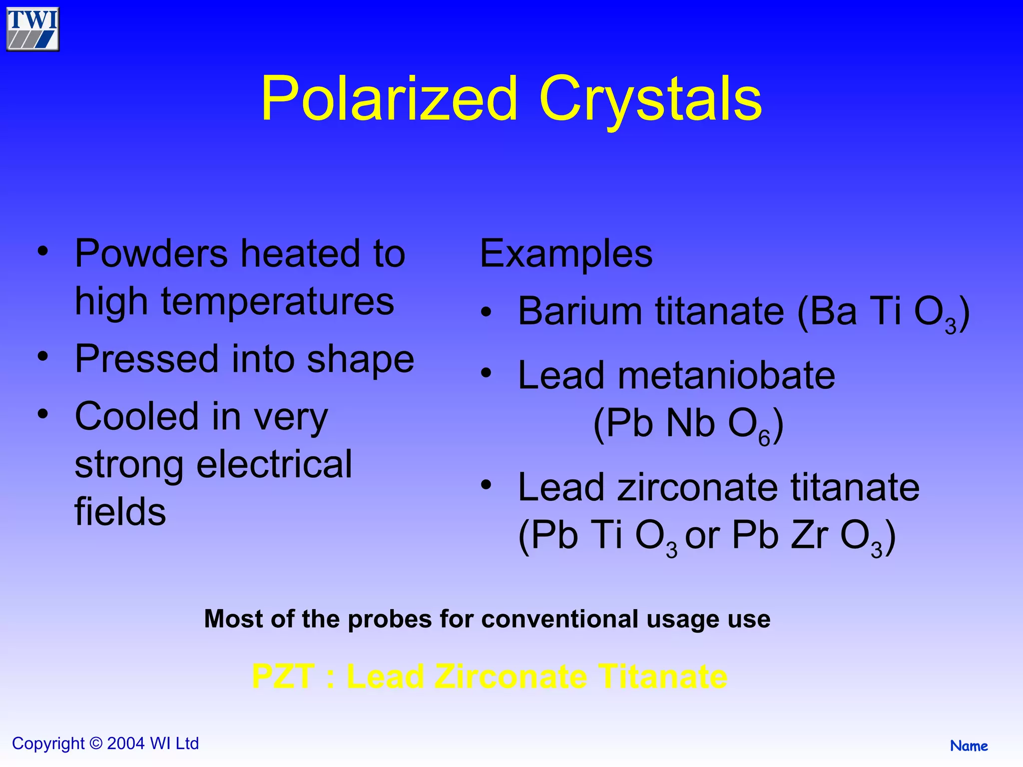 Polarized Crystals Powders heated to high temperatures Pressed into shape Cooled in very strong electrical fields  Examples Barium titanate (Ba Ti O 3 ) Lead metaniobate  (Pb Nb O 6 ) Lead zirconate titanate (Pb Ti O 3  or Pb Zr O 3 ) Most of the probes for conventional usage use   PZT : Lead Zirconate Titanate  