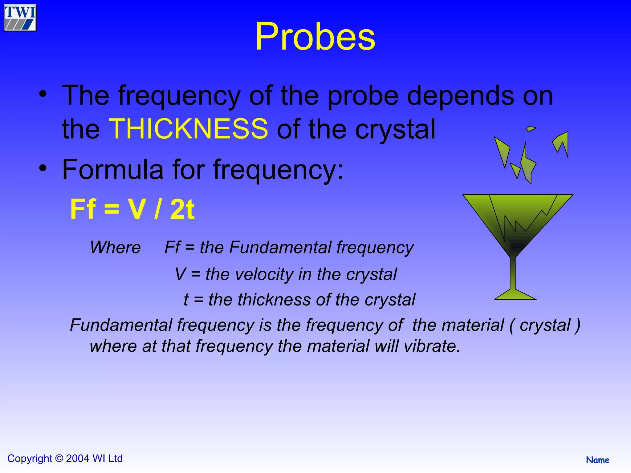 Probes The frequency of the probe depends on the  THICKNESS  of the crystal Formula for frequency: Ff = V / 2t   Where  Ff = the Fundamental frequency   V = the velocity in the crystal   t = the thickness of the crystal Fundamental frequency is the frequency of  the material ( crystal ) where at that frequency the material will vibrate. 