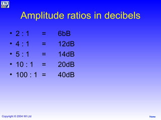 Amplitude ratios in decibels 2 : 1 = 6bB 4 : 1 = 12dB 5 : 1 = 14dB 10 : 1 = 20dB 100 : 1 = 40dB 