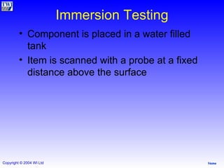 Immersion Testing Component is placed in a water filled tank  Item is scanned with a probe at a fixed distance above the surface  