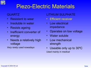 Piezo-Electric Materials QUARTZ Resistant to wear Insoluble in water Resists ageing Inefficient converter of energy Needs a relatively high voltage Very rarely used nowadays LITHIUM SULPHATE Efficient receiver Low electrical impedance Operates on low voltage Water soluble Low mechanical strength Useable only up to 30ºC Used mainly in medical 