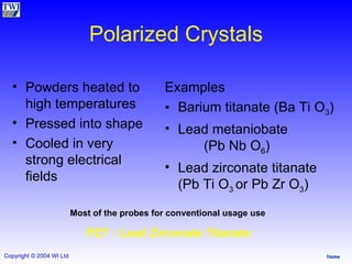 Polarized Crystals Powders heated to high temperatures Pressed into shape Cooled in very strong electrical fields  Examples Barium titanate (Ba Ti O 3 ) Lead metaniobate  (Pb Nb O 6 ) Lead zirconate titanate (Pb Ti O 3  or Pb Zr O 3 ) Most of the probes for conventional usage use   PZT : Lead Zirconate Titanate  