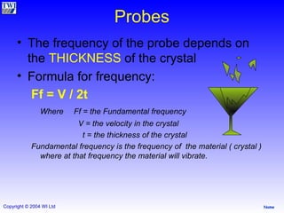 Probes The frequency of the probe depends on the  THICKNESS  of the crystal Formula for frequency: Ff = V / 2t   Where  Ff = the Fundamental frequency   V = the velocity in the crystal   t = the thickness of the crystal Fundamental frequency is the frequency of  the material ( crystal ) where at that frequency the material will vibrate. 