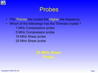 Probes The  Thinner  the crystal the  Higher  the frequency Which of the followings has the Thinnest crystal ? 1 MHz Compression probe 5 MHz Compression probe 10 MHz Shear probe 25 MHz Shear probe 25 MHz Shear Probe 