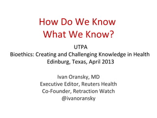 How Do We Know
            What We Know?
                          UTPA
Bioethics: Creating and Challenging Knowledge in Health
               Edinburg, Texas, April 2013

                  Ivan Oransky, MD
           Executive Editor, Reuters Health
            Co-Founder, Retraction Watch
                    @ivanoransky
 