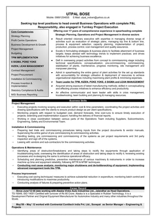 UTPAL BOSE
                                  Mobile: 09891254835       E-Mail: utpal_indrani@yahoo.co.uk

         Seeking top level positions to head overall Business Operations with complete P&L
                     Responsibility, also engaged in Turnkey Project Execution
Core Competencies                         Offering over 17 years of comprehensive experience in spearheading complete
                                           Strategic Planning, Operations and Project Management in diverse sectors
Strategy Planning
                                          Result oriented visionary executive with expertise in managing diverse range of
Profit Centre Operations                   activities such as evaluation of strategic plans, managing top line & bottom line,
Business Development & Growth              process & equipment selection, capacity planning, implementation of project,
                                           production, process control, cost management and quality assurance.
Project Management
                                          Excels in formulating strategies & business plans to facilitate attainment of business
Budgeting                                  targets; keeps abreast with technology trends to implement practices; and drives
                                           initiatives for achieving business excellence.
TPM IMPLEMENTATION
                                          Deft in overseeing project activities from concept to commissioning stage including
6 SIGMA, POKE YOKE
                                           technical specifications, conceptualization, pre-commissioning, commissioning,
KIZEN, LEAN MANAGEMENT                     stabilisation of plants, maintenance, progress monitoring, site management and
                                           manpower planning.
Contract Management
                                          Adroit in spearheading the entire gamut of plant activities for the set up standards
Project Procurement                        with accountability for strategic utilisation & deployment of resources to achieve
Installation & Commissioning               organisational objectives including maximising plant profits & minimising expenses.
                                          Team Leader for TPM, KIZEN, POKE YOKE, 6 SIGMA and LEAN MANAGEMENT
Process Invention &
Implementation                            Acquired strong exposure of latest manufacturing methods; skilled in conceptualising
                                           and effecting process initiatives to enhance efficiency and productivity
Statutory Compliance & Audits
                                          An effective communicator and team leader with skills in crisis management,
MIS/ Business Reporting                    troubleshooting, team building and planning & managing resources.

                                                         Business Skills
Project Management
    Executing projects involving scoping and execution within cost & time parameters; coordinating the project activities and
     drawing specifications with the clients to ensure product design as per client specifications.
    Monitoring projects with respect to budgeted cost, demand forecasts, time over-runs to ensure timely execution of
     projects; extending post-implementation support; handling the delivery of financial reports.
    Working in close coordination between various parts of the Operations Team including Suppliers, Subcontractors,
     Engineering, Safety and Environmental Team.

Installation & Commissioning
 Preparing test trials and commissioning procedures taking inputs from the project documents & vendor manuals.
     Supervising the entire gamut of pre commissioning & commissioning activities.
 Handling testing, pre commissioning and commissioning of the systems as per project requirements and 3rd party
     inspection and sign off of the systems.
 Liaising with vendors and sub-contractors for the commissioning activities.

Operations & Maintenance
 Identifying areas of obstruction/breakdowns and taking steps to rectify the equipments through application of
    troubleshooting tools; overseeing the identification of areas of obstruction and taking steps to rectify it; reviewing existing
    processes and re-designing the same to enhance operational efficacy.
 Scheduling and planning predictive, preventive maintenance of various machinery & instruments in order to increase
    machine up time and equipment reliability; following MTTR & MTBF techniques.
 Conducting root cause analysis; monitoring major shutdowns and de-bottlenecking of equipment. Implementing
    advanced management tools like TPM.

Process Improvement
 Executing cost saving techniques/ measures to achieve substantial reduction in expenditure; monitoring batch control and
    introducing modifications to maximise productivity.
 Conducting analysis of failures & preparing preventive action plans.

                                                      Career Record
   Since June’12 till date working with Alaska Vinko Auto Industries Ltd., Jalandhar as Head Operations.
TS-16949, ISO 14001 Certified with turnover of Rs 80 Crore. Alaska is is a Specialist in Rubber Technology. It is a
Development Partner and Original Equipment Manufacturer for Automotive Industry and many other industries throughout the
World.

    May’08 – May’ 12 worked with Contnental Contitech India Pvt. Ltd., Sonepat as Senior Manager – Engineering &
Projects
 