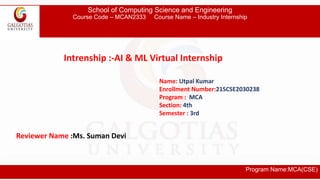 School of Computing Science and Engineering
Course Code – MCAN2333 Course Name – Industry Internship
Program Name:MCA(CSE)
Intrenship :-AI & ML Virtual Internship
Name: Utpal Kumar
Enrollment Number:21SCSE2030238
Program : MCA
Section: 4th
Semester : 3rd
Reviewer Name :Ms. Suman Devi
 