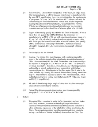 RUS BULLETIN 1753F-601a
Page 14 of 44
(5) Matched cable. Unless otherwise specified by the buyer, all single mode
fiber cables delivered to a RUS-financed project must be manufactured to
the same MFD specification. However, notwithstanding the requirements
of paragraphs 2b(2) and 2b(3), the maximum MFD tolerance allowed for
cable meeting the requirements of this section must be of a magnitude
meeting the definition of “matched cable,” as defined in this bulletin.
With the use of cables meeting this definition the user can reasonably
expect the average bi-directional loss of a fusion splice to be ≤ 0.1 dB.
(6) Buyers will normally specify the MFD for the fibers in the cable. When a
buyer does not specify the MFD at 1310 nm, the fibers must be
manufactured to an MFD of 9.2 µm with a maximum tolerance range of ±
0.5 µm (362 ± 20 microinch), unless the end user agrees to accept cable
with fibers specified to a different MFD. When the end user does specify
a MFD and tolerance conflicting with the MFD maximum tolerance
allowed by paragraph 2b(5), the requirements of paragraph b(5) must
prevail.
(7) Factory splices are not allowed.
(8) Coating. The optical fiber must be coated with a suitable material to
preserve the intrinsic strength of the glass having an outside diameter of
250 ± 15 micrometers (10 ± 0.6 mils). Dimensions must be measured per
the methods of paragraph 7.13 of ANSI/ICEA S-87-640. The protective
coverings must be free from holes, splits, blisters, and other imperfections
and must be as smooth and concentric as is consistent with the best
commercial practice. The diameter of the fiber, as the fiber is used in the
cable, includes any coloring thickness or the uncolored coating, as the case
may be. The strip force required to remove 30 ± 3 millimeters (1.2 ± 0.1
inch) of protective fiber coating must be between 1.0 N (0.2 pound-force)
and 9.0 N (2 pound-force).
(9) All optical fibers in any single length of cable must be of the same type,
unless otherwise specified by end user.
(10) Optical fiber dimensions and data reporting must be as required by
paragraph 7.13.1.1 of ANSI/ICEA S-87-640.
c Buffers
(1) The optical fibers contained in a tube buffer (loose tube), an inner jacket
(unit core), a channel, or otherwise loosely packaged must have a
clearance between the fibers and the inside of the container sufficient to
allow for thermal expansions of the tube buffer without constraining the
fibers. The protective container must be manufactured from a material
having a coefficient of friction sufficiently low to allow the fibers free
 